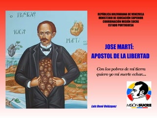 JOSE MARTÍ:  APOSTOL DE LA LIBERTAD Luis René Velázquez Con los pobres de mi tierra  quiero yo mi suerte echar … REPÚBLICA BOLIVARIANA DE VENEZUELA MINISTERIO DE EDUCACIÓN SUPERIOR COORDINACIÓN MISIÓN SUCRE ESTADO PORTUGUESA 