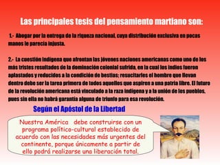 1.-  Abogar por la entrega de la riqueza nacional, cuya distribución exclusiva en pocas manos le parecía injusta. 2.-  La cuestión indígena que afrontan las jóvenes naciones americanas como uno de los más tristes resultados de la dominación colonial sufrida, en la cual los indios fueron aplastados y reducidos a la condición de bestias; resucitarles el hombre que llevan dentro debe ser la tarea primera de todos aquellos que aspiren a una patria libre. El futuro de la revolución americana está vinculado a la raza indígena y a la unión de los pueblos, pues sin ella no habrá garantía alguna de triunfo para esa revolución.  Según el Apóstol de la Libertad Las principales tesis del pensamiento martiano son: Nuestra América  debe construirse con un programa político-cultural establecido de acuerdo con las necesidades más urgentes del continente, porque únicamente a partir de ello podrá realizarse una liberación total . 