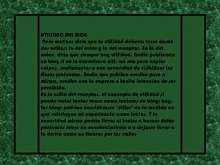 UTILIDAD DEL BLOG
 Para matizar diría que la utilidad debería verse desde
dos orillas: la del autor y la del receptor. En la del
autor, diría que siempre hay utilidad. Nadie publicaría
un blog si no lo encontrara útil, así sea para expiar
culpas, sentimientos o una necesidad de visibilizar las
fibras profundas. Nadie que publica escribe para sí
mismo, escribe con la expresa o tácita intención de ser
percibido.
En la orilla del receptor, el concepto de utilidad si
puede variar tantas veces como lectores de blogs hay.
Los blogs podrían considerarse ‘útiles’ en la medida en
que satisfagan mi experiencia como lector. Y la
necesidad misma podría llevar al lector a buscar datos
puntuales sobre un acontecimiento o a dejarse llevar a
la deriva como un flaneur por las calles
 