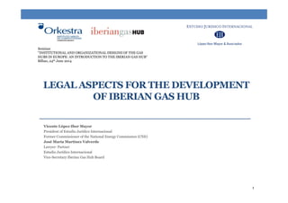 Seminar
"INSTITUTIONAL AND ORGANIZATIONAL DESIGNS OF THE GAS
HUBS IN EUROPE: AN INTRODUCTION TO THE IBERIAN GAS HUB“
Bilbao, 24th June 2014
LEGAL ASPECTS FOR THE DEVELOPMENT
OF IBERIAN GAS HUB
Vicente López-Ibor Mayor
President of Estudio Jurídico Internacional
Former Commissioner of the National Energy Commission (CNE)
José María Martínez Valverde
Lawyer- PartnerLawyer Partner
Estudio Jurídico Internacional
Vice-Secretary Iberian Gas Hub Board
1
 
