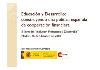 Educación y Desarrollo:
construyendo una política española
de cooperación financiera
II Jornadas “Inclusión Financiera y Desarrollo”
Madrid, 26 de Octubre de 2010
José Moisés Martín Carretero
 