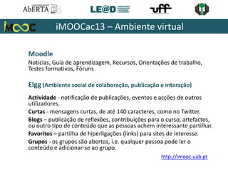 Moodle
Notícias, Guia de aprendizagem, Recursos, Orientações de trabalho,
Testes formativos, Fóruns
Elgg (Ambiente social de colaboração, publicação e interação)
Actividade - notificação de publicações, eventos e acções de outros
utilizadores.
Curtas - mensagens curtas, de até 140 caracteres, como no Twitter.
Blogs – publicação de reflexões, contribuições para o curso, artefactos,
ou outro tipo de conteúdo que as pessoas achem interessante partilhar.
Favoritos – partilha de hiperligações (links) para sites de interesse.
Grupos - os grupos são abertos, i.e. qualquer pessoa pode ler o
conteúdo e adicionar-se ao grupo.
iMOOCac13 – Ambiente virtual
http://imooc.uab.pt
 
