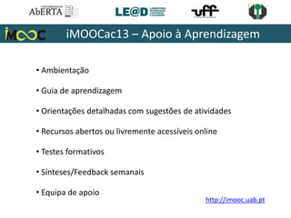 • Ambientação
• Guia de aprendizagem
• Orientações detalhadas com sugestões de atividades
• Recursos abertos ou livremente acessíveis online
• Testes formativos
• Sínteses/Feedback semanais
• Equipa de apoio
iMOOCac13 – Apoio à Aprendizagem
http://imooc.uab.pt
 