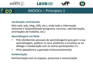 Localização centralizada
Sítio web, wiki, blog, LMS, etc.), onde toda a informação
relevante é disponibilizada (programa, recursos, calendarização,
orientações de trabalho, etc.)
Aprendizagem em Rede
• PLEs (Ambientes pessoais de aprendizagem) para gerir a sua
aprendizagem, publicar os seus artefactos e envolver-se no
diálogo e colaboração com os outros participantes OU
• iPLEs (plataforma suportada institucionalmente)
Ambientação
Familiarização com os espaços, processos e comunicação
iMOOCs – Princípios 1
 