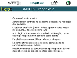 • Cursos realmente abertos
• Aprendizagem centrada no estudante e baseada na realização
de atividades.
• Criação de artefactos (textos, vídeos, apresentações, mapas
mentais, etc.), de acesso online livre
• Articulação entre autoestudo e reflexão e interação com os
outros participantes num contexto social aberto
• Papel ativo e responsabilidade pela aprendizagem
• Empenho ativo na construção de uma comunidade de
aprendizagem com os outros.
• Papel fundamental da comunidade de participantes, através
da colaboração, do diálogo e do feedback entre pares
iMOOCs – Princípios 2
 