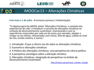 6 de maio a 1 de julho - 8 semanas (semana 1 Ambientação)
“O objetivo geral do iMOOC piloto “Alterações Climáticas: o contexto das
experiências de vida” é introduzir o conceito de alterações climáticas no
contexto do desenvolvimento sustentável, relacionando-o com as
experiências vivenciadas por cada um de como, por exemplo, adaptar e
mitigar os seu efeitos, relacionados com cheias, falta de água, subida no nível
do mar, erosão costeira, e outros.”
1. Introdução. O que a ciência nos diz sobre as alterações climáticas
2. Economia e alterações climáticas
3. A Política das alterações climáticas: uma perspetiva da ciência política
4. A perspetiva sociológica sobre a alteração climática
5. Alterações climáticas: integração de perspetivas no âmbito do
Desenvolvimento Sustentável.
iMOOCac13 – Alterações Climáticas
http://imooc.uab.pt/mooc_climate_change
 