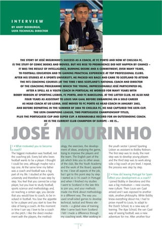 INTERVIEW
BY ANDY ROXBURGH,
UEFA TECHNICAL DIRECTOR




                                                                                EMPICS
       THE STORY OF JOSÉ MOURINHO’S SUCCESS AS A COACH, AT FC PORTO AND NOW AT CHELSEA FC,
IS THE STUFF OF COMIC BOOKS AND MOVIES. BUT HIS RISE TO PROMINENCE DID NOT HAPPEN BY CHANCE –
      IT WAS THE RESULT OF INTELLIGENCE, BURNING DESIRE AND A COMMITMENT, OVER MANY YEARS,
      TO FOOTBALL EDUCATION AND TO GAINING PRACTICAL EXPERIENCE AT TOP PROFESSIONAL CLUBS.
  AFTER HIS STUDIES AT A SPORTS UNIVERSITY, HE PACKED HIS BAGS AND CAME TO SCOTLAND TO ATTEND
       THE FA’S COACHING COURSES (AT THE TIME I WAS SCOTLAND’S NATIONAL COACH AND DIRECTOR
        OF THE COACHING PROGRAMME WHICH THE YOUNG, IMPRESSIONABLE JOSÉ PARTICIPATED IN).
             AFTER A SPELL AS A YOUTH COACH IN PORTUGAL HE WORKED FOR MANY YEARS WITH
 BOBBY ROBSON AT SPORTING LISBON, FC PORTO, AND FC BARCELONA. AT THE LATTER CLUB, HE ALSO HAD
           FOUR YEARS AS ASSISTANT TO LOUIS VAN GAAL BEFORE EMBARKING ON A SOLO CAREER
         AS HEAD COACH AT UD LEIRIA. JOSÉ MOVED TO FC PORTO AS HEAD COACH IN JANUARY 2002,
    AND BEFORE DEPARTING IN THE SUMMER OF 2004 TO CHELSEA FC, HE HAD CAPTURED THE UEFA CUP,
                   THE UEFA CHAMPIONS LEAGUE, TWO PORTUGUESE CHAMPIONSHIP TITLES,
    PLUS THE PORTUGUESE CUP AND SUPER CUP. A REMARKABLE RECORD FOR AN OUTSTANDING COACH.
                             HE IS THE CURRENT CLUB CHAMPION OF EUROPE – HE IS...




JOSÉ MOURINHO
1 • What motivated you to become            ology, the exercises, the develop-           the youth sector I joined Sporting
a coach?                                    ment of ideas, analysing the game,           Lisbon as assistant to Bobby Robson.
The biggest motivation was football, not    trying to improve the players and            The first step was to study, the next
the coaching job. Every kid who loves       the team. The English part of the            step was to develop young players
football wants to be a player. I thought    job which links you to other areas           and the third step was to work along-
I could be one, although maybe not a        of the club, like the Youth Academy          side a big coach at pro level. I repeat,
top one. At the same time my father         and the work of the Board, appeals           the process was step by step.
was a coach and football was a big          to me. I love all aspects of the job,
part of my life. I studied at the sports    but I got to this point step by step.        2 • How did leaving Portugal for Spain
university and therefore it was step by     I started as U-16 coach in Portugal          affect your development as a coach?
step. You feel that you cannot be a top     and when I finished my studies               I joined Bobby in Barcelona and this
player, but you love to study football,     I went to Scotland in the late 80s           was a big motivation – new country,
sports science and methodology and,         to join you, and your methods                new culture. Then Louis van Gaal
on reaching a certain age, you decide       made me think about methodology              arrived and I was exposed to another
that you would love to coach, to be in-     in a different way. The way you              style, another philosophy. While Bobby
volved in football. You lose the appetite   used small-sided games to develop            knew everything about me, I had to
to be a player and you start to love the    technical, tactical and fitness ele-         prove myself to Louis, to adapt to
idea of being a coach. At this moment       ments – a global view of training.           the Dutch School, to a new way of
in time I can say I love to be a coach      After I came back from Scotland              training. The Ajax School, the van Gaal
on the pitch. I like the direct involve-    I felt I made a difference through           way of seeing football, was a new
ment with the players, the method-          my coaching work. After working in           adventure for me. After another four


                                                             4
 