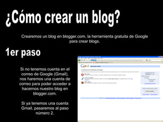 Crearemos un blog en blogger.com, la herramienta gratuita de Google
para crear blogs.
Si no tenemos cuenta en el
correo de Google (Gmail),
nos haremos una cuenta de
correo para poder acceder a
hacernos nuestro blog en
blogger.com.
Si ya tenemos una cuenta
Gmail, pasaremos al paso
número 2.
 