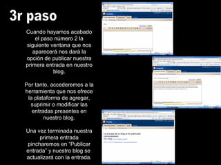 Cuando hayamos acabado
el paso número 2 la
siguiente ventana que nos
aparecerá nos dará la
opción de publicar nuestra
primera entrada en nuestro
blog.
Por tanto, accederemos a la
herramienta que nos ofrece
la plataforma de agregar,
suprimir o modificar las
entradas presentes en
nuestro blog.
Una vez terminada nuestra
primera entrada
pincharemos en “Publicar
entrada” y nuestro blog se
actualizará con la entrada.
 