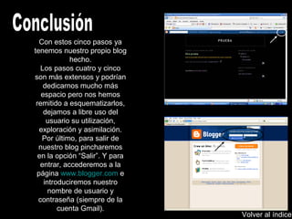 Con estos cinco pasos ya
tenemos nuestro propio blog
hecho.
Los pasos cuatro y cinco
son más extensos y podrían
dedicarnos mucho más
espacio pero nos hemos
remitido a esquematizarlos,
dejamos a libre uso del
usuario su utilización,
exploración y asimilación.
Por último, para salir de
nuestro blog pincharemos
en la opción “Salir”. Y para
entrar, accederemos a la
página www.blogger.com e
introduciremos nuestro
nombre de usuario y
contraseña (siempre de la
cuenta Gmail).
Volver al índice
 