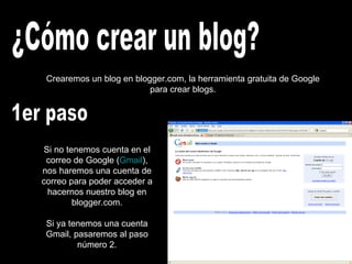¿Cómo crear un blog? Crearemos un blog en blogger.com, la herramienta gratuita de Google para crear blogs. 1er paso Si no tenemos cuenta en el correo de Google ( Gmail ), nos haremos una cuenta de correo para poder acceder a hacernos nuestro blog en blogger.com. Si ya tenemos una cuenta Gmail, pasaremos al paso número 2. 