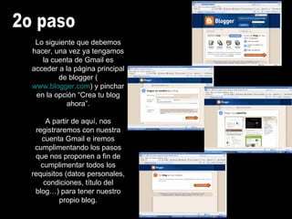 2o paso Lo siguiente que debemos hacer, una vez ya tengamos la cuenta de Gmail es acceder a la página principal de blogger ( www.blogger.com ) y pinchar en la opción “Crea tu blog ahora”. A partir de aquí, nos registraremos con nuestra cuenta Gmail e iremos cumplimentando los pasos que nos proponen a fin de cumplimentar todos los requisitos (datos personales, condiciones, título del blog…) para tener nuestro propio blog. 