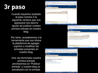 3r paso Cuando hayamos acabado el paso número 2 la siguiente ventana que nos aparecerá nos dará la opción de publicar nuestra primera entrada en nuestro blog. Por tanto, accederemos a la herramienta que nos ofrece la plataforma de agregar, suprimir o modificar las entradas presentes en nuestro blog. Una vez terminada nuestra primera entrada pincharemos en “Publicar entrada” y nuestro blog se  actualizará con la entrada. 