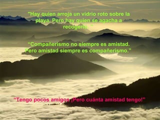 "Hay quien arroja un vidrio roto sobre la playa. Pero hay quien se agacha a recogerlo. "  “ Compañerismo no siempre es amistad. Pero amistad siempre es compañerismo.”   “ Tengo pocos amigos ¡Pero cuánta amistad tengo!”   