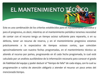 Este es una combinación de los criterios establecidos para el mantenimiento periódico y
para el progresivo, es decir, mientras en el mantenimiento periódico tenemos necesidad
de contar con el recurso tenga un tiempo ocioso suficiente para repararlo, o en su
defecto, tener un recurso de reserva, y en el mantenimiento progresivo estamos
prácticamente a la expectativa de tiempos ociosos cortos, que coincidan
aproximadamente con nuestra fechas programadas, en el mantenimiento técnico se
atiende al recurso por partes, progresando en él cada fecha programada, la cual está
calculada por un analista auxiliándose de la información necesaria para conocer el grado
de fiabilidad del equipo y poder deducir el "tiempo de falla" de cada etapa, con lo cual su
programación o rutina de atención obligaría a atender el recurso un poco antes del
mencionado tiempo.
 
