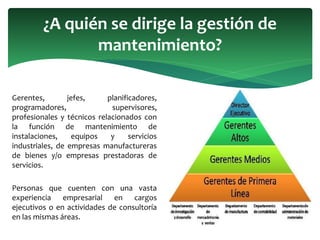 Gerentes, jefes, planificadores,
programadores, supervisores,
profesionales y técnicos relacionados con
la función de mantenimiento de
instalaciones, equipos y servicios
industriales, de empresas manufactureras
de bienes y/o empresas prestadoras de
servicios.
Personas que cuenten con una vasta
experiencia empresarial en cargos
ejecutivos o en actividades de consultoría
en las mismas áreas.
¿A quién se dirige la gestión de
mantenimiento?
 
