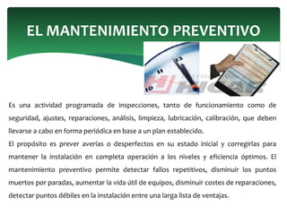 Es una actividad programada de inspecciones, tanto de funcionamiento como de
seguridad, ajustes, reparaciones, análisis, limpieza, lubricación, calibración, que deben
llevarse a cabo en forma periódica en base a un plan establecido.
El propósito es prever averías o desperfectos en su estado inicial y corregirlas para
mantener la instalación en completa operación a los niveles y eficiencia óptimos. El
mantenimiento preventivo permite detectar fallos repetitivos, disminuir los puntos
muertos por paradas, aumentar la vida útil de equipos, disminuir costes de reparaciones,
detectar puntos débiles en la instalación entre una larga lista de ventajas.
EL MANTENIMIENTO PREVENTIVO
 
