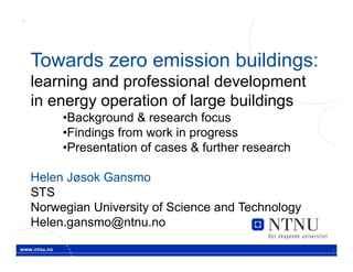 1




    Towards zero emission buildings:
    learning and professional development
    in energy operation of large buildings
         •Background & research focus
         •Findings from work in progress
         •Presentation of cases & further research

    Helen Jøsok Gansmo
    STS
    Norwegian University of Science and Technology
    Helen.gansmo@ntnu.no
                                                     .
 