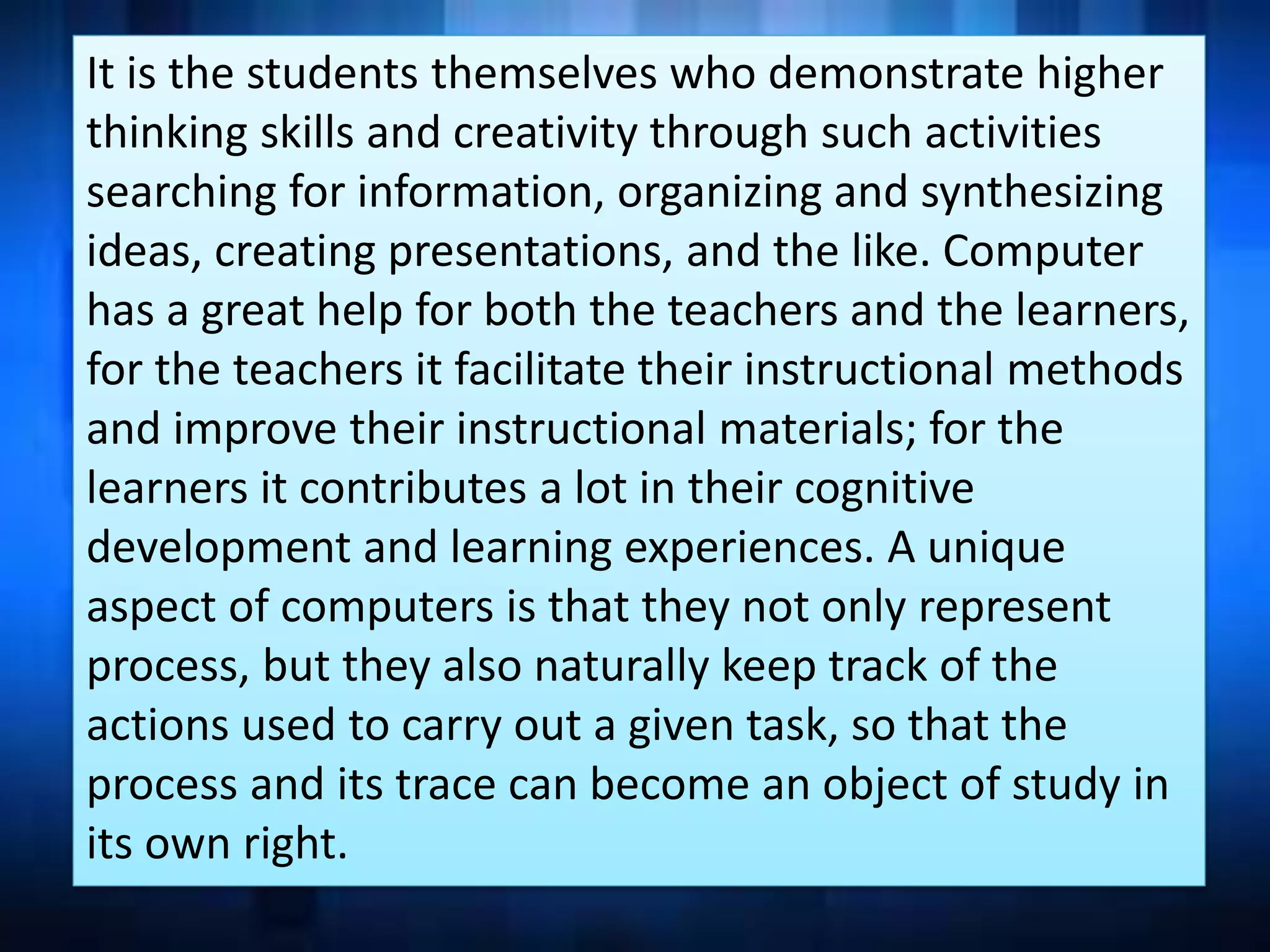 It is the students themselves who demonstrate higher
thinking skills and creativity through such activities
searching for information, organizing and synthesizing
ideas, creating presentations, and the like. Computer
has a great help for both the teachers and the learners,
for the teachers it facilitate their instructional methods
and improve their instructional materials; for the
learners it contributes a lot in their cognitive
development and learning experiences. A unique
aspect of computers is that they not only represent
process, but they also naturally keep track of the
actions used to carry out a given task, so that the
process and its trace can become an object of study in
its own right.
 