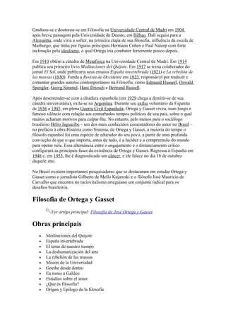 Graduou-se e doutorou-se em Filosofia na Universidade Central de Madri em 1904,
após breve passagem pela Universidade de Deusto, em Bilbao. Dali seguiu para a
Alemanha, onde viria a sofrer, na primeira etapa de sua filosofia, influência da escola de
Marburgo, que tinha por figuras principais Hermann Cohen e Paul Natorp com forte
inclinação pelo idealismo, o qual Ortega iria combater fortemente pouco depois.

Em 1910 obtém a cátedra de Metafísica na Universidade Central de Madri. Em 1914
publica seu primeiro livro Meditaciones del Quijote. Em 1917 se torna colaborador do
jornal El Sol, onde publicaria seus ensaios España invertebrada (1921) e La rebelión de
las massas (1930). Funda a Revista de Occidente em 1923, responsável por traduzir e
comentar grandes autores contemporâneos na Filosofia, como Edmund Husserl, Oswald
Spengler, Georg Simmel, Hans Driesch e Bertrand Russell.

Após desentender-se com a ditadura espanhola (em 1929 chega a demitir-se de sua
cátedra universitária), exila-se na Argentina. Durante seu exílio voluntário da Espanha
de 1936 a 1945, em plena Guerra Civil Espanhola, Ortega y Gasset viveu, num longo e
famoso silêncio com relação aos conturbados tempos políticos de seu país, sobre o qual
muitos acharam motivos para culpar-lhe. No entanto, pelo menos para o sociólogo
brasileiro Hélio Jaguaribe – um dos mais conhecidos comentadores do autor no Brasil –
no prefácio à obra História como Sistema, de Ortega y Gasset, a maioria do tempo o
filósofo espanhol foi uma espécie de educador do seu povo, a partir de uma profunda
convicção de que o que importa, antes de tudo, é a lucidez e a compreensão do mundo
para operar nele. Essa alternância entre o engajamento e o distanciamento crítico
configurará as principais fases da existência de Ortega y Gasset. Regressa à Espanha em
1948 e, em 1955, lhe é diagnosticado um câncer, e ele falece no dia 18 de outubro
daquele ano.

No Brasil existem importantes pesquisadores que se destacaram em estudar Ortega y
Gasset como o jornalista Gilberto de Mello Kujawski e o filósofo José Mauricio de
Carvalho que encontra no raciovitalismo orteguiano um conjunto radical para os
desafios brasileiros.

Filosofia de Ortega y Gasset
          Ver artigo principal: Filosofia de José Ortega y Gasset

Obras principais
   •   Meditaciones del Quijote
   •   España invertebrada
   •   El tema de nuestro tiempo
   •   La deshumanización del arte
   •   La rebelión de las massas
   •   Mision de la Universidad
   •   Goethe desde dentro
   •   En torno a Galileo
   •   Estudios sobre el amor
   •   ¿Que és filosofia?
   •   Orígen y Epílogo de la filosofía
 