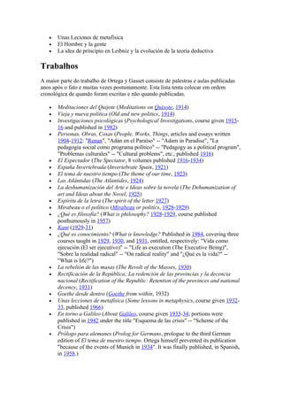 •   Unas Leciones de metafísica
   •   El Hombre y la gente
   •   La idea de principio en Leibniz y la evolución de la teoría deductiva

Trabalhos
A maior parte do trabalho de Ortega y Gasset consiste de palestras e aulas publicadas
anos após o fato e muitas vezes postumamente. Esta lista tenta colocar em ordem
cronológica de quando foram escritas e não quando publicadas.

   •   Meditaciones del Quijote (Meditations on Quixote, 1914)
   •   Vieja y nueva política (Old and new politics, 1914)
   •   Investigaciones psicológicas (Psychological Investigations, course given 1915-
       16 and published in 1982)
   •   Personas, Obras, Cosas (People, Works, Things, articles and essays written
       1904-1912: "Renan", "Adán en el Paraíso" -- "Adam in Paradise", "La
       pedagogía social como programa político" -- "Pedagogy as a political program",
       "Problemas culturales" -- "Cultural problems", etc., published 1916)
   •   El Espectador (The Spectator, 8 volumes published 1916-1934)
   •   España Invertebrada (Invertebrate Spain, 1921)
   •   El tema de nuestro tiempo (The theme of our time, 1923)
   •   Las Atlántidas (The Atlantides, 1924)
   •   La deshumanización del Arte e Ideas sobre la novela (The Dehumanization of
       art and Ideas about the Novel, 1925)
   •   Espíritu de la letra (The spirit of the letter 1927)
   •   Mirabeau o el político (Mirabeau or politics, 1928-1929)
   •   ¿Qué es filosofía? (What is philosophy? 1928-1929, course published
       posthumously in 1957)
   •   Kant (1929-31)
   •   ¿Qué es conocimiento? (What is knowledge? Published in 1984, covering three
       courses taught in 1929, 1930, and 1931, entitled, respectively: "Vida como
       ejecución (El ser ejecutivo)" -- "Life as execution (The Executive Being)",
       "Sobre la realidad radical" -- "On radical reality" and "¿Qué es la vida?" --
       "What is life?")
   •   La rebelión de las masas (The Revolt of the Masses, 1930)
   •   Rectificación de la República; La redención de las provincias y la decencia
       nacional (Rectification of the Republic: Retention of the provinces and national
       decency, 1931)
   •   Goethe desde dentro (Goethe from within, 1932)
   •   Unas lecciones de metafísica (Some lessons in metaphysics, course given 1932-
       33, published 1966)
   •   En torno a Galileo (About Galileo, course given 1933-34; portions were
       published in 1942 under the title "Esquema de las crisis" -- "Scheme of the
       Crisis")
   •   Prólogo para alemanes (Prolog for Germans, prologue to the third German
       edition of El tema de nuestro tiempo. Ortega himself prevented its publication
       "because of the events of Munich in 1934". It was finally published, in Spanish,
       in 1958.)
 