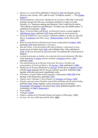 •   History as a system (First published in English in 1935. the Spanish version,
    Historia como sistema, 1941, adds an essay "El Imperio romano" -- "The Roman
    Empire").
•   Ensimismamiento y alteración. Meditación de la técnica. (This title is not easily
    translate, because the title uses a neologism and there is a play on words.
    Literally, it is "Sameness-making and alteration", but it could also be read as
    "The making of sameness and difference." In either case, the subtitle means "A
    meditation on technique." 1939)
•   Ideas y Crencias (Ideas and Beliefs: on historical reason, a course taught in
    1940 Buenos Aires, published 1979 along with Sobre la razón histórica)
•   Teoría de Andalucía y otros ensayos • Guillermo Dilthey y la Idea de vida (The
    theory of Andalucia and other essays: Wilhelm Dilthey and the idea of life,
    1942)
•   Sobre la razón histórica (On historical reason, course given in Lisbon, 1944,
    published 1979 along with Ideas y Crencias)
•   Idea del Teatro. Una abreviatura (The idea of theater, a shortened version,
    lecture given in Lisbon April 1946, and in Madrid, May 1946; published in
    1958, La Revista Nacional de educación num. 62 contained the version given in
    Madrid.)
•   La Idea de principio en Leibniz y la evolución de la teoría deductiva (The Idea
    of the Beginning in Leibniz and the evolution of deductive theory, 1947,
    published 1958)
•   Una interpretación de la Historia Universal. En torno a Toynbee (An
    interpretation of Universal History. On Toynbee, 1948, published in 1960)
•   Meditación de Europa (Meditation on Europe), lecture given in Berlin in 1949
    with the Latin-language title De Europa meditatio quaedam. Published 1960
    together with other previously unpublished works.
•   El hombre y la gente (Man and the populace, course given 1949-1950 at the
    Institute of the Humanities, published 1957)
•   Papeles sobre Velázquez y Goya (Papers on Velázquez and Goya, 1950)
•   Pasado y porvenir para el hombre actual (Past and future for the man of today,
    published 1962, brings together a series of lectures given in Germany,
    Switzerland, and England in the period 1951-1954, published together with a
    commentary on Plato's Symposium.)
•   Goya (1958)
•   Velázquez (1959)
•   Origen y epílogo de la Filosofía (Origin and epilog to Philosophy, 1960),
•   La caza y los toros (The hunt and the bulls, 1960)
 