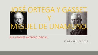 JOSÉ ORTEGA Y GASSET.
Y
MIGUEL DE UNAMUNO.
SUS VISIONES ANTROPOLÓGICAS.
27 DE ABRIL DE 2016.
 