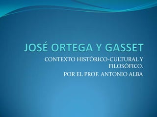 JOSÉ ORTEGA Y GASSET CONTEXTO HISTÓRICO-CULTURAL Y FILOSÓFICO. POR EL PROF. ANTONIO ALBA 