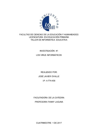 FACULTAD DE CIENCIAS DE LA EDUCACIÓN Y HUMANIDADES
LICENCIATURA EN EDUCACIÓN PRIMARIA
TALLER DE INFORMÁTICA EDUCATIVA
INVESTIGACIÓN #1
LOS VIRUS INFORMÁTICOS
REALIZADO POR:
JOSÉ JAVIER OVALLE
I.P: 4-774-458
FACILITADORA DE LA CATEDRA
PROFESORA FANNY LAGUNA
CUATRIMESTRE 1 DE 2017
 