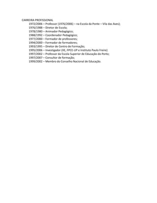 CARREIRA PROFISSIONAL
    1972/2006 – Professor (1976/2006) – na Escola da Ponte – Vila das Aves);
    1976/1988 – Diretor de Escola;
    1978/1980 – Animador Pedagógico;
    1988/1992 – Coordenador Pedagógico;
    1977/2000 – Formador de professores;
    1994/2000 – Formador de formadores;
    1993/1995 – Diretor de Centro de Formação;
    1995/2006 – Investigador (IIE, FPCE-UP e Instituto Paulo Freire)
    1997/2002 – Professor da Escola Superior de Educação do Porto;
    1997/2007 – Consultor de formação;
    1999/2002 – Membro do Conselho Nacional de Educação.
 