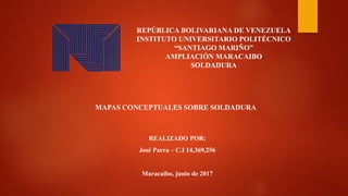 REPÚBLICA BOLIVARIANA DE VENEZUELA
INSTITUTO UNIVERSITARIO POLITÉCNICO
“SANTIAGO MARIÑO”
AMPLIACIÓN MARACAIBO
SOLDADURA
MAPAS CONCEPTUALES SOBRE SOLDADURA
REALIZADO POR:
José Parra – C.I 14,369,256
Maracaibo, junio de 2017
 