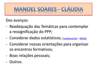 Dos avanços:
- Readequação das Temáticas para contemplar
a ressignificação do PPP;
- Considerar dados estatísticos; Fundamental – Médio
- Considerar nossas orientações para organizar
os encontros formativos;
- Boas relações pessoais;
- Outros.
 