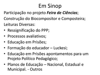 Em Sinop
Participação no projeto Feira de Ciências;
Construção do Biocompositor e Composteira;
Leituras Diversas:
• Ressignificação do PPP;
• Processos avaliativos;
• Educação em Prisões;
• Formação do educador – Luckesi;
• Educação em Prisões apontamentos para um
Projeto Político Pedagógico;
• Planos de Educação – Nacional, Estadual e
Municipal. - Outros
 