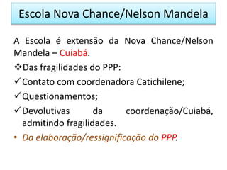 Escola Nova Chance/Nelson Mandela
A Escola é extensão da Nova Chance/Nelson
Mandela – Cuiabá.
Das fragilidades do PPP:
Contato com coordenadora Catichilene;
Questionamentos;
Devolutivas da coordenação/Cuiabá,
admitindo fragilidades.
• Da elaboração/ressignificação do PPP.
 