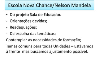 • Do projeto Sala de Educador.
- Orientações devidas;
- Readequações;
- Da escolha das temáticas:
Contemplar as necessidades de formação;
Temas comuns para todas Unidades – Estávamos
à frente mas buscamos ajustamento possível.
Escola Nova Chance/Nelson Mandela
 