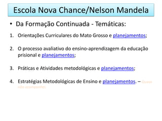 • Da Formação Continuada - Temáticas:
1. Orientações Curriculares do Mato Grosso e planejamentos;
2. O processo avaliativo do ensino-aprendizagem da educação
prisional e planejamentos;
3. Práticas e Atividades metodológicas e planejamentos;
4. Estratégias Metodológicas de Ensino e planejamentos. – Quase
não acompanhei.
Escola Nova Chance/Nelson Mandela
 