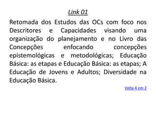 Link 01
Retomada dos Estudos das OCs com foco nos
Descritores e Capacidades visando uma
organização do planejamento e no Livro das
Concepções enfocando concepções
epistemológicas e metodológicas; Educação
Básica: as etapas e Educação Básica: as etapas; A
Educação de Jovens e Adultos; Diversidade na
Educação Básica.
Volta 4 em 2
 