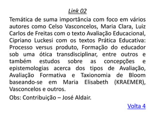 Link 02
Temática de suma importância com foco em vários
autores como Celso Vasconcelos, Maria Clara, Luiz
Carlos de Freitas com o texto Avaliação Educacional,
Cipriano Luckesi com os textos Prática Educativa:
Processo versus produto, Formação do educador
sob uma ótica transdisciplinar, entre outros e
também estudos sobre as concepções e
epistemologias acerca dos tipos de Avaliação,
Avaliação Formativa e Taxionomia de Bloom
baseando-se em Maria Elisabeth (KRAEMER),
Vasconcelos e outros.
Obs: Contribuição – José Aldair.
Volta 4
 