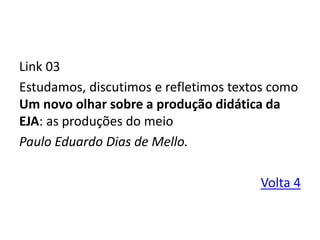Link 03
Estudamos, discutimos e refletimos textos como
Um novo olhar sobre a produção didática da
EJA: as produções do meio
Paulo Eduardo Dias de Mello.
Volta 4
 