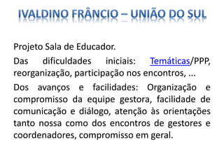 Projeto Sala de Educador.
Das dificuldades iniciais: Temáticas/PPP,
reorganização, participação nos encontros, ...
Dos avanços e facilidades: Organização e
compromisso da equipe gestora, facilidade de
comunicação e diálogo, atenção às orientações
tanto nossa como dos encontros de gestores e
coordenadores, compromisso em geral.
 