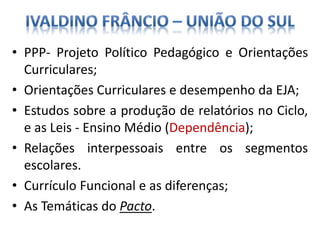 • PPP- Projeto Político Pedagógico e Orientações
Curriculares;
• Orientações Curriculares e desempenho da EJA;
• Estudos sobre a produção de relatórios no Ciclo,
e as Leis - Ensino Médio (Dependência);
• Relações interpessoais entre os segmentos
escolares.
• Currículo Funcional e as diferenças;
• As Temáticas do Pacto.
 