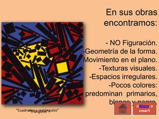 En sus obras
                                    encontramos:

                                    - NO Figuración.
                             -Geometría de la forma.
                            -Movimiento en el plano.
                                  -Texturas visuales.
                               -Espacios irregulares.
                                     -Pocos colores:
                              predominan primarios,
                                      blanco y ¡¡Ahora, a
                                                negro.
“Cuadrados y rectángulos”
       “Triángulos”                               crear!!
 