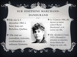 SUR JOSÉPHINE MARCHAND-
DANDURAND
Elle née le 5
décembre 1861 à
Saint-Jean-sur-
Richelieu, Québec.
 Elle était un
journaliste, écrivaine,
conférencière et
militante féministe.
 Le 12 janvier 1886, elle
épousa au même
endroit Raoul
Dandurand et ils
eurent une fille.
 Elle décédée le 2 mars
1925 à Montréal et
inhumée au cimetière
Notre-Dame-des-
Neiges de cette ville.
 