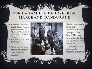 SUR LA FAMILLE DE JOSÉPHINE
MARCHAND-DANDURAND
 Joséphine Marchand
était la fille de l’ancien
premier ministre du
Québec, Félix-Gabriel
Marchand et de Hersélie
Turgeon.
 Elle faisait partie d'une
famille de 13.
 Notaire, propriétaire
de journal,
littérateur et homme
politique, Félix-
Gabriel Marchand
élève sa famille dans
une grande aisance
tout en lui
communiquant son
goût pour la
littérature et l’action.
 Quatre sœurs et un
frère y partageront
avec elle la vie
familiale.
 