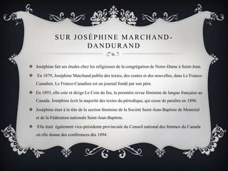  Joséphine fait ses études chez les religieuses de la congrégation de Notre-Dame à Saint-Jean.
 En 1879, Joséphine Marchand publie des textes, des contes et des nouvelles, dans Le Franco-
Canadien. Le Franco-Canadien est un journal fondé par son père.
 En 1893, elle crée et dirige Le Coin du feu, la première revue féminine de langue française au
Canada. Joséphine écrit la majorité des textes du périodique, qui cesse de paraître en 1896.
 Joséphine était à la tête de la section féminine de la Société Saint-Jean-Baptiste de Montréal
et de la Fédération nationale Saint-Jean-Baptiste.
 Elle était également vice-présidente provinciale du Conseil national des femmes du Canada
où elle donne des conférences dès 1894.
SUR JOSÉPHINE MARCHAND -
DANDURAND
 
