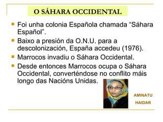 O SÁHARA OCCIDENTAL Foi unha colonia Española chamada “Sáhara Español”. Baixo a presión da O.N.U. para a descolonización, España accedeu (1976). Marrocos invadiu o Sáhara Occidental. Desde entonces Marrocos ocupa o Sáhara Occidental, converténdose no conflito máis longo das Nacións Unidas. AMINATU HAIDAR 