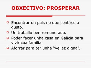 OBXECTIVO: PROSPERAR Encontrar un país no que sentirse a gusto. Un traballo ben remunerado. Poder facer unha casa en Galicia para vivir coa familia. Aforrar para ter unha “vellez digna”. 