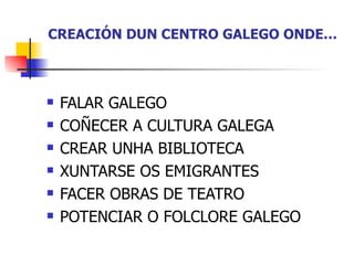 CREACIÓN DUN CENTRO GALEGO ONDE… FALAR GALEGO COÑECER A CULTURA GALEGA CREAR UNHA BIBLIOTECA XUNTARSE OS EMIGRANTES FACER OBRAS DE TEATRO POTENCIAR O FOLCLORE GALEGO 