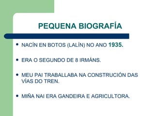 PEQUENA BIOGRAFÍA NACÍN EN BOTOS (LALÍN) NO ANO  1935. ERA O SEGUNDO DE 8 IRMÁNS. MEU PAI TRABALLABA NA CONSTRUCIÓN DAS VÍAS DO TREN. MIÑA NAI ERA GANDEIRA E AGRICULTORA. 