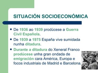 SITUACIÓN SOCIOECONÓMICA De  1936  ao  1939  prodúcese a  Guerra Civil Española . De  1939  a  1975  España vive sumidada nunha  ditadura . Durante a ditadura  do Xeneral Franco  prodúcese  unha gran ondada de  emigración  cara América, Europa e focos industriais de Madrid e Barcelona. 